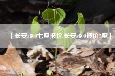 【长安a800七座报价,长安a800报价7座】 【长安a800七座报价,长安a800报价7座】