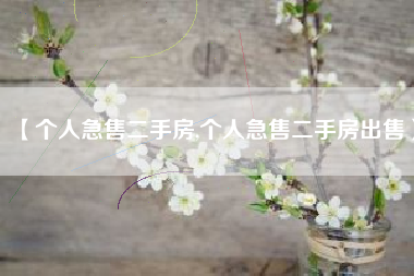 【个人急售二手房,个人急售二手房出售】 【个人急售二手房,个人急售二手房出售】