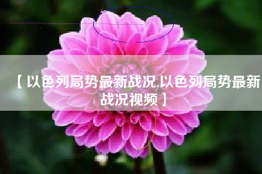 【以色列局势最新战况,以色列局势最新战况视频】 【以色列局势最新战况,以色列局势最新战况视频】