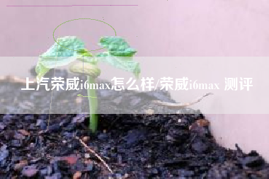 上汽荣威i6max怎么样/荣威i6max 测评