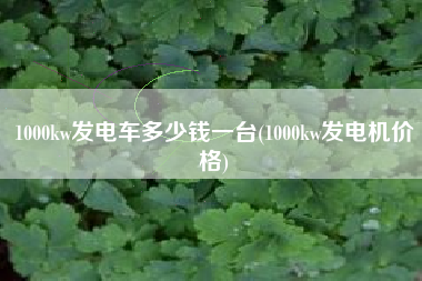 1000kw发电车多少钱一台(1000kw发电机价格)