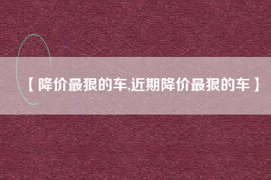 【降价最狠的车,近期降价最狠的车】 【降价最狠的车,近期降价最狠的车】
