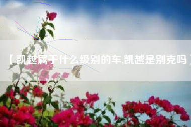 【凯越属于什么级别的车,凯越是别克吗】 【凯越属于什么级别的车,凯越是别克吗】