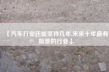 【汽车行业还能坚持几年,未来十年最有前景的行业】