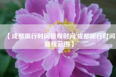 【成都限行时间新规时间,成都限行时间新规范围】 【成都限行时间新规时间,成都限行时间新规范围】