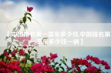 【中国排名第一豪车多少钱,中国排名第一豪车多少钱一辆】 【中国排名第一豪车多少钱,中国排名第一豪车多少钱一辆】