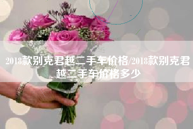 2018款别克君越二手车价格/2018款别克君越二手车价格多少 2018款别克君越二手车价格/2018款别克君越二手车价格多少