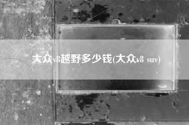 大众v8越野多少钱(大众v8 suv) 大众v8越野多少钱(大众v8 suv)