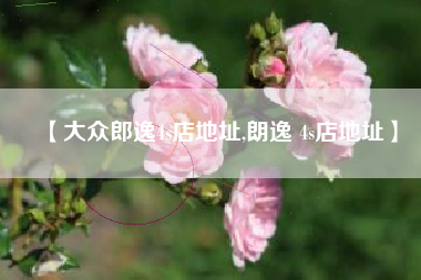 【大众郎逸4s店地址,朗逸 4s店地址】 【大众郎逸4s店地址,朗逸 4s店地址】