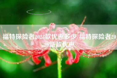 福特探险者2023款优惠多少/福特探险者2020新款优惠 福特探险者2023款优惠多少/福特探险者2020新款优惠