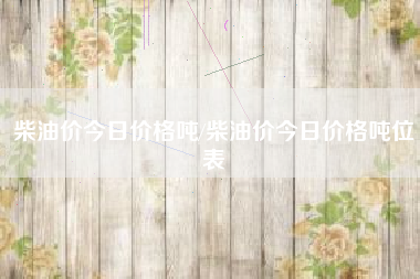 柴油价今日价格吨/柴油价今日价格吨位表