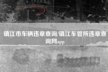 镇江市车辆违章查询/镇江车管所违章查询网app 镇江市车辆违章查询/镇江车管所违章查询网app