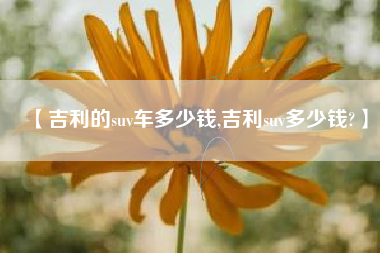 【吉利的suv车多少钱,吉利suv多少钱?】 【吉利的suv车多少钱,吉利suv多少钱?】