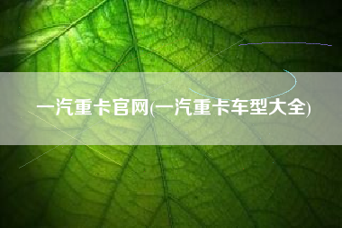 一汽重卡官网(一汽重卡车型大全)