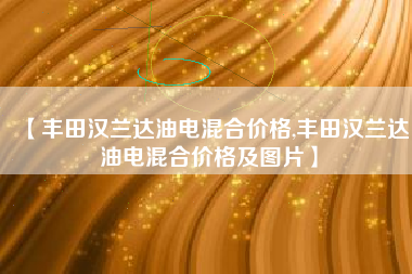 【丰田汉兰达油电混合价格,丰田汉兰达油电混合价格及图片】
