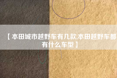 【本田城市越野车有几款,本田越野车都有什么车型】 【本田城市越野车有几款,本田越野车都有什么车型】