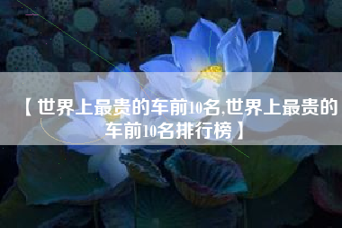 【世界上最贵的车前10名,世界上最贵的车前10名排行榜】