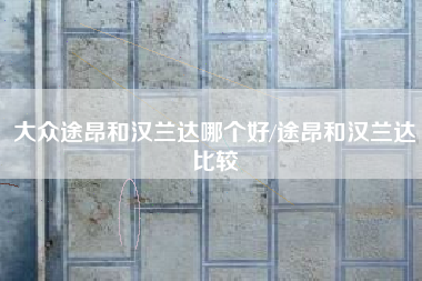 大众途昂和汉兰达哪个好/途昂和汉兰达比较