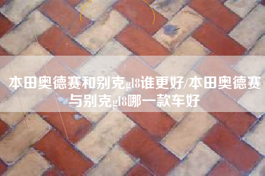 本田奥德赛和别克gl8谁更好/本田奥德赛与别克gl8哪一款车好