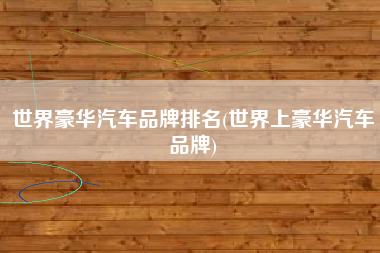 世界豪华汽车品牌排名(世界上豪华汽车品牌) 世界豪华汽车品牌排名(世界上豪华汽车品牌)