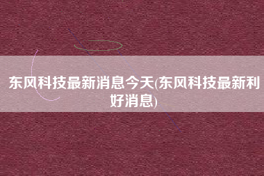 东风科技最新消息今天(东风科技最新利好消息)