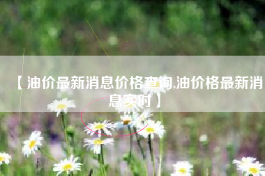 【油价最新消息价格查询,油价格最新消息实时】 【油价最新消息价格查询,油价格最新消息实时】