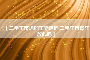 【二手车市场的车靠谱吗,二手车市场车放心吗】 【二手车市场的车靠谱吗,二手车市场车放心吗】