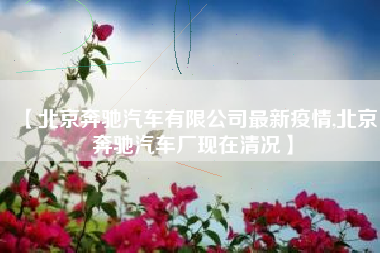 【北京奔驰汽车有限公司最新疫情,北京奔驰汽车厂现在清况】 【北京奔驰汽车有限公司最新疫情,北京奔驰汽车厂现在清况】