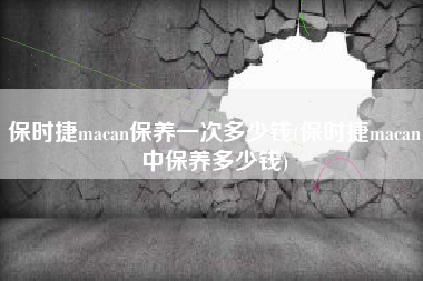 保时捷macan保养一次多少钱(保时捷macan中保养多少钱)