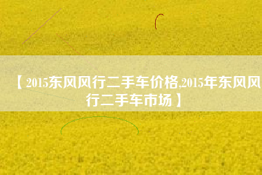 【2015东风风行二手车价格,2015年东风风行二手车市场】 【2015东风风行二手车价格,2015年东风风行二手车市场】