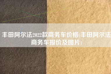 丰田阿尔法2022款商务车价格(丰田阿尔法商务车报价及图片)