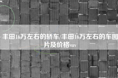 丰田16万左右的轿车/丰田16万左右的车图片及价格suv 丰田16万左右的轿车/丰田16万左右的车图片及价格suv